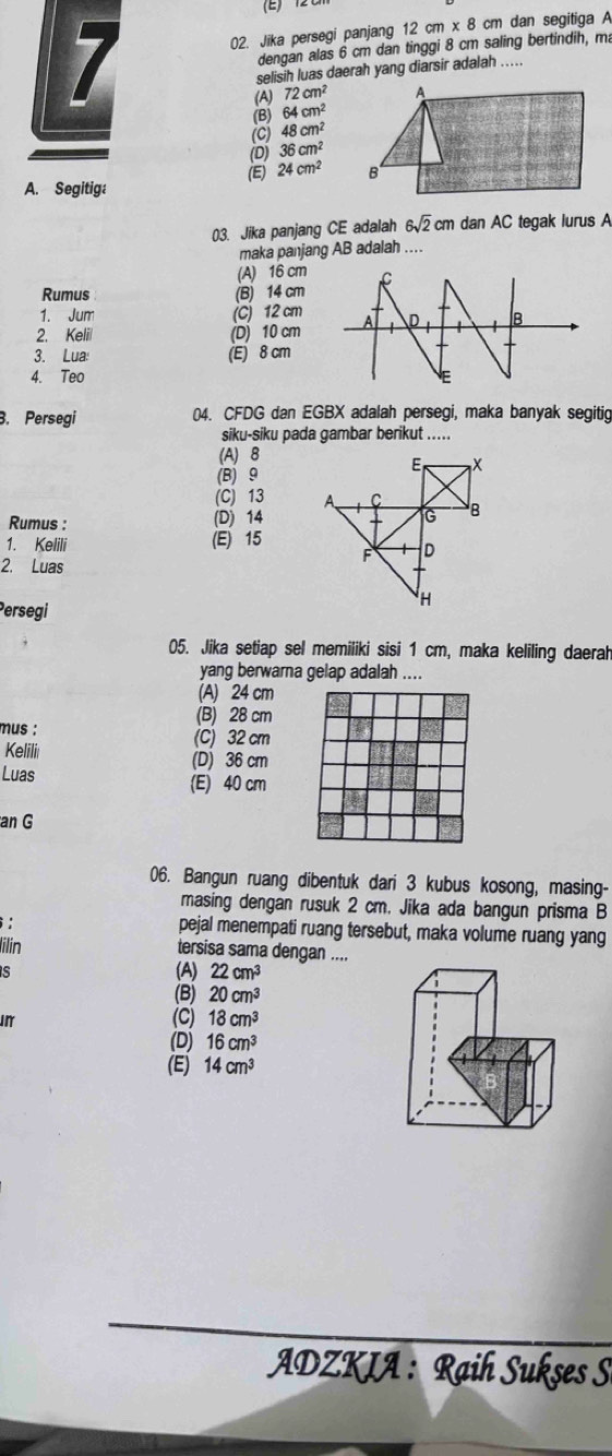 12U1
7 02. Jika persegi panjang 12 cr  cm dan segitiga A
12cm* 8
dengan alas 6 cm dan tinggi 8 cm saling bertindih, ma
selisih luas daerah yang diarsir adalah .....
72cm^2 A
64cm^2
48cm^2
8 36cm^2
A. Segitig (E) 24cm^2 B
03. Jika panjang CE adalah 6sqrt(2)cm dan AC tegak lurus A
maka panjang AB adalah ....
(A) 16 cm
Rumus (B) 14 cm
1. Jum (C) 12 cm
2. Kelil (D) 10 cm
3. Lua (E) 8 cm
4. Teo 
3. Persegi 04. CFDG dan EGBX adalah persegi, maka banyak segitig
siku-siku pada gambar berikut ...
(A) 8
(B) 9
(C) 13 
Rumus : (D) 14
1. Kelili (E) 15
2. Luas
Persegi
05. Jika setiap sel memiliki sisi 1 cm, maka keliling daerah
yang berwarna gelap adalah ....
(A) 24 cm
(B) 28 cm
mus : (C) 32 cm
Kelili
(D) 36 cm
Luas (E) 40 cm
an G
06. Bangun ruang dibentuk dari 3 kubus kosong, masing-
masing dengan rusuk 2 cm. Jika ada bangun prisma B
:
pejal menempati ruang tersebut, maka volume ruang yang
lilin tersisa sama dengan ....
s (A) 22cm^3
(B) 20cm^3
in (C) 18cm^3
(D) 16cm^3
(E) 14cm^3
ADZKIA : Raih Sukses S