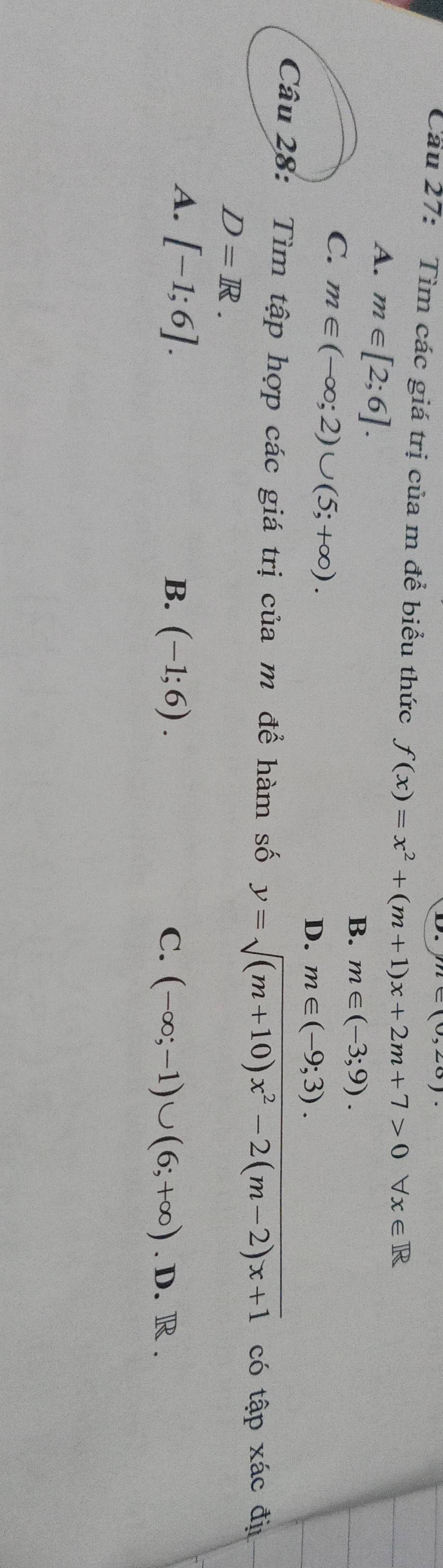 le(0,20)
Cầu 27: Tìm các giá trị của m để biểu thức f(x)=x^2+(m+1)x+2m+7>0forall x∈ R
A. m∈ [2;6].
B. m∈ (-3;9).
C. m∈ (-∈fty ;2)∪ (5;+∈fty ).
D. m∈ (-9;3). 
Câu 28: Tìm tập hợp các giá trị của m để hàm số y=sqrt((m+10)x^2-2(m-2)x+1) có tập xác đị
D=R.
A. [-1;6].
B. (-1;6). C. (-∈fty ;-1)∪ (6;+∈fty ).D.R.