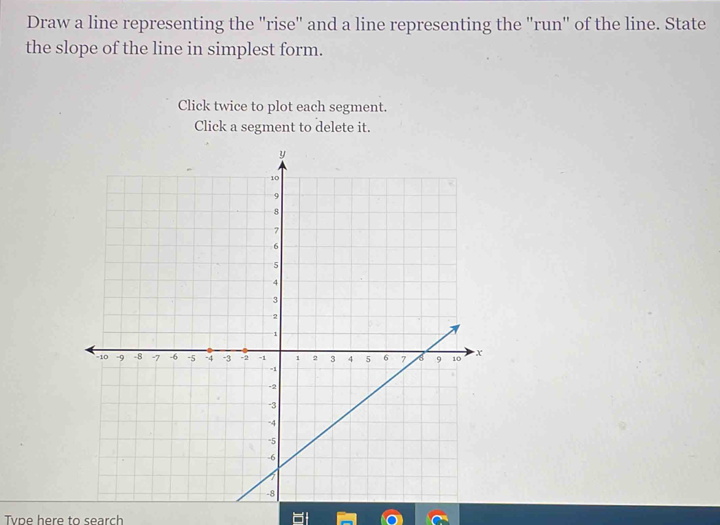 Draw a line representing the "rise" and a line representing the "run" of the line. State 
the slope of the line in simplest form. 
Click twice to plot each segment. 
Click a segment to delete it. 
Tvpe here to search