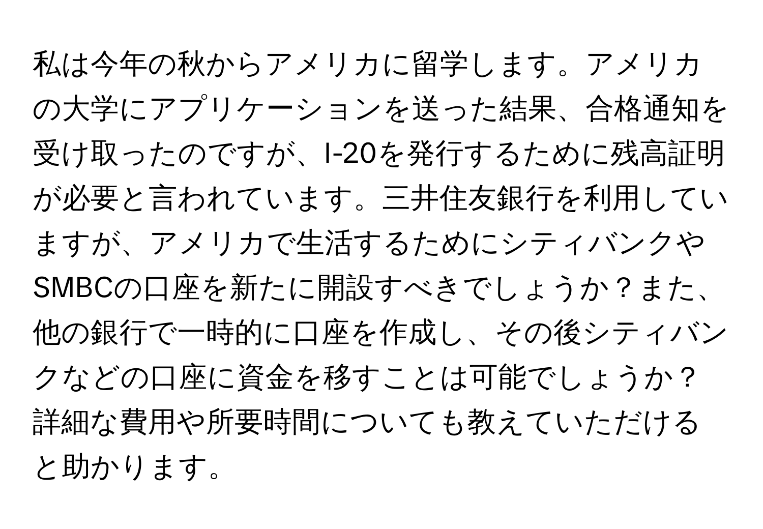 私は今年の秋からアメリカに留学します。アメリカの大学にアプリケーションを送った結果、合格通知を受け取ったのですが、I-20を発行するために残高証明が必要と言われています。三井住友銀行を利用していますが、アメリカで生活するためにシティバンクやSMBCの口座を新たに開設すべきでしょうか？また、他の銀行で一時的に口座を作成し、その後シティバンクなどの口座に資金を移すことは可能でしょうか？詳細な費用や所要時間についても教えていただけると助かります。