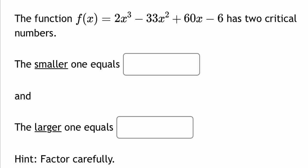 The function f(x)=2x^3-33x^2+60x-6 has two critical 
numbers. 
The smaller one equals □
and 
The larger one equals □ 
Hint: Factor carefully.