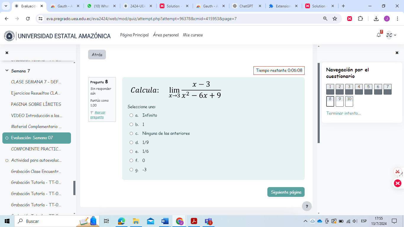 Evaluació × Gauth - A (10) What + 2424-UEA × Solution Gauth ChatGPT Extension Solution + X
C eva.pregrado.uea.edu.ec/eva2424/web/mod/quiz/attempt.php?attempt=96378&cmid=415953&page=7
UNIVERSIDAD ESTATAL AMAZÓNICA Página Principal Área personal Mis cursos
JC
Atrás
Semana 7 Tiempo restante 0:06:08 Navegación por el
cuestionario
CLASE SEMANA 7 - DEF... Pregunta 8
Sin responder Calcula: limlimits _xto 3 (x-3)/x^2-6x+9 
1 2 3 4 5 6 7
Ejercicios Resueltos CLA... aún
PAGINA SOBRE LÍMITES Puntúa como
8 9 10
1,00 Seleccione una:
VIDEO Introducción a los. pregunta Marcar a. Infinito Terminar intento...
Material Complementario ... b. 1
c. Ninguna de las anteriores
O Evaluación: Semana 07
d. 1/9
COMPONENTE PRACTIC... e. 1/6
Actividad para autoevaluc... f. 0
Grabación Clase Encuentr. g. -3
Grabación Tutoría - TT-0...
Grabación Tutoría - TT-0 Siguiente página
Grabación Tutoría - TT-0...
?
17:55
Buscar
ESP 13/7/2024