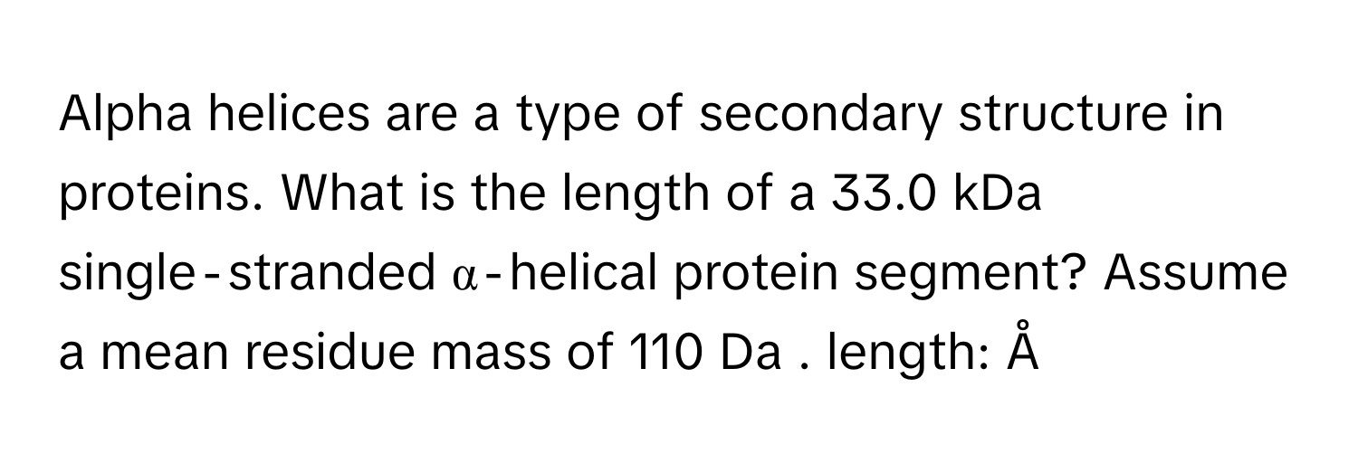 Alpha helices are a type of secondary structure in proteins. What is the length of a 33.0 kDa single‑stranded α‑helical protein segment? Assume a mean residue mass of 110 Da . length: Å