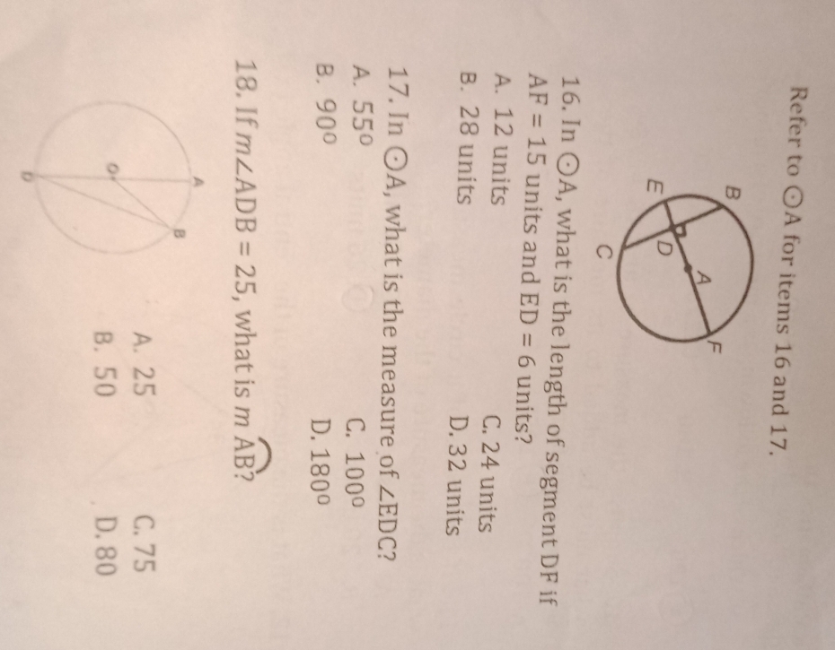 Refer to odot A for items 16 and 17.
16. In odot A , what is the length of segment DF if
AF=15 units and ED=6 units?
A. 12 units C. 24 units
B. 28 units D. 32 units
17. In odot A , what is the measure of ∠ EDC 2
A. 55°
C. 100°
B. 90° D. 180°
18. If m∠ ADB=25 , what is mwidehat AB
A. 25 C. 75
B. 50 D. 80