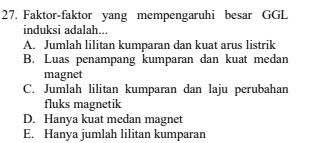 Faktor-faktor yang mempengaruhi besar GGL
induksi adalah..
A. Jumlah lilitan kumparan dan kuat arus listrik
B. Luas penampang kumparan dan kuat medan
magnet
C. Jumlah lilitan kumparan dan laju perubahan
fluks magnetik
D. Hanya kuat medan magnet
E. Hanya jumlah lilitan kumparan