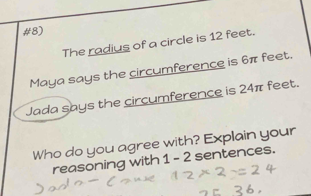 #8) 
The radius of a circle is 12 feet. 
Maya says the circumference is 6π feet. 
Jada says the circumference is 24π feet. 
Who do you agree with? Explain your 
reasoning with 1-2 sentences.