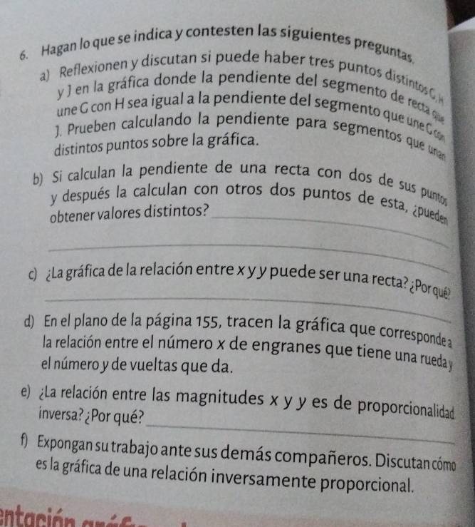 Hagan lo que se indica y contesten las siguientes preguntas. 
a) Reflexionen y discutan si puede haber tres puntos distintos C 
y ) en la gráfica donde la pendiente del segmento de recta qe 
une G con H sea igual a la pendiente del segmento que une C 
). Prueben calculando la pendiente para segmentos que unan 
distintos puntos sobre la gráfica. 
b) Si calculan la pendiente de una recta con dos de sus punto 
y después la calculan con otros dos puntos de esta, ¿pueden 
obtener valores distintos?_ 
_ 
_ 
c ¿La gráfica de la relación entre x y y puede ser una recta? ¿Por qué? 
d) En el plano de la página 155, tracen la gráfica que corresponde a 
la relación entre el número x de engranes que tiene una rueda y
el número y de vueltas que da. 
_ 
e) ¿La relación entre las magnitudes x y y es de proporcionalidad 
inversa?¿Por qué? 
f) Expongan su trabajo ante sus demás compañeros. Discutan cómo 
es la gráfica de una relación inversamente proporcional. 
entación ar ó s