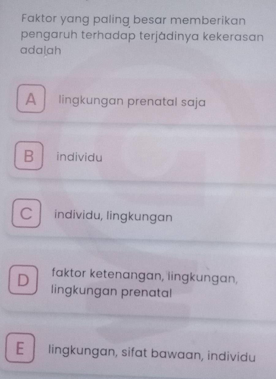 Faktor yang paling besar memberikan
pengaruh terhadap terjádinya kekerasan
adalah
A lingkungan prenatal saja
B ₹individu
C individu, lingkungan
D faktor ketenangan, lingkungan,
lingkungan prenatal
E lingkungan, sifat bawaan, individu