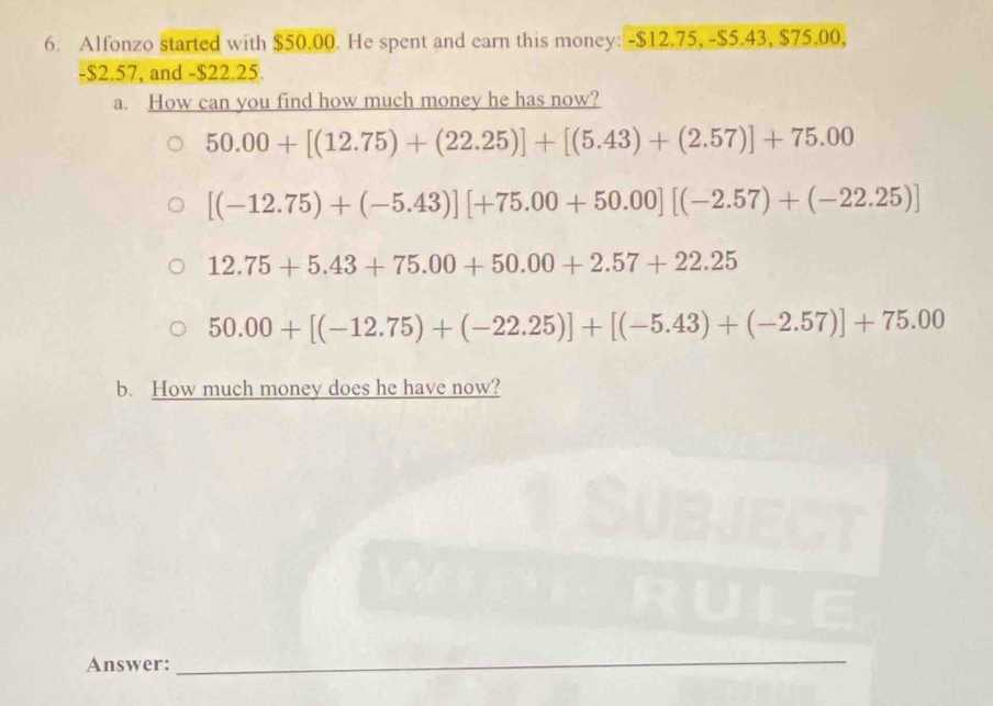 Alfonzo started with $50.00. He spent and earn this money: -$12.75, -$5.43, $75.00,
-$2.57, and -$22.25. 
a. How can you find how much money he has now?
50.00+[(12.75)+(22.25)]+[(5.43)+(2.57)]+75.00
[(-12.75)+(-5.43)][+75.00+50.00][(-2.57)+(-22.25)]
12.75+5.43+75.00+50.00+2.57+22.25
50.00+[(-12.75)+(-22.25)]+[(-5.43)+(-2.57)]+75.00
b. How much money does he have now? 
Answer:_ 
_