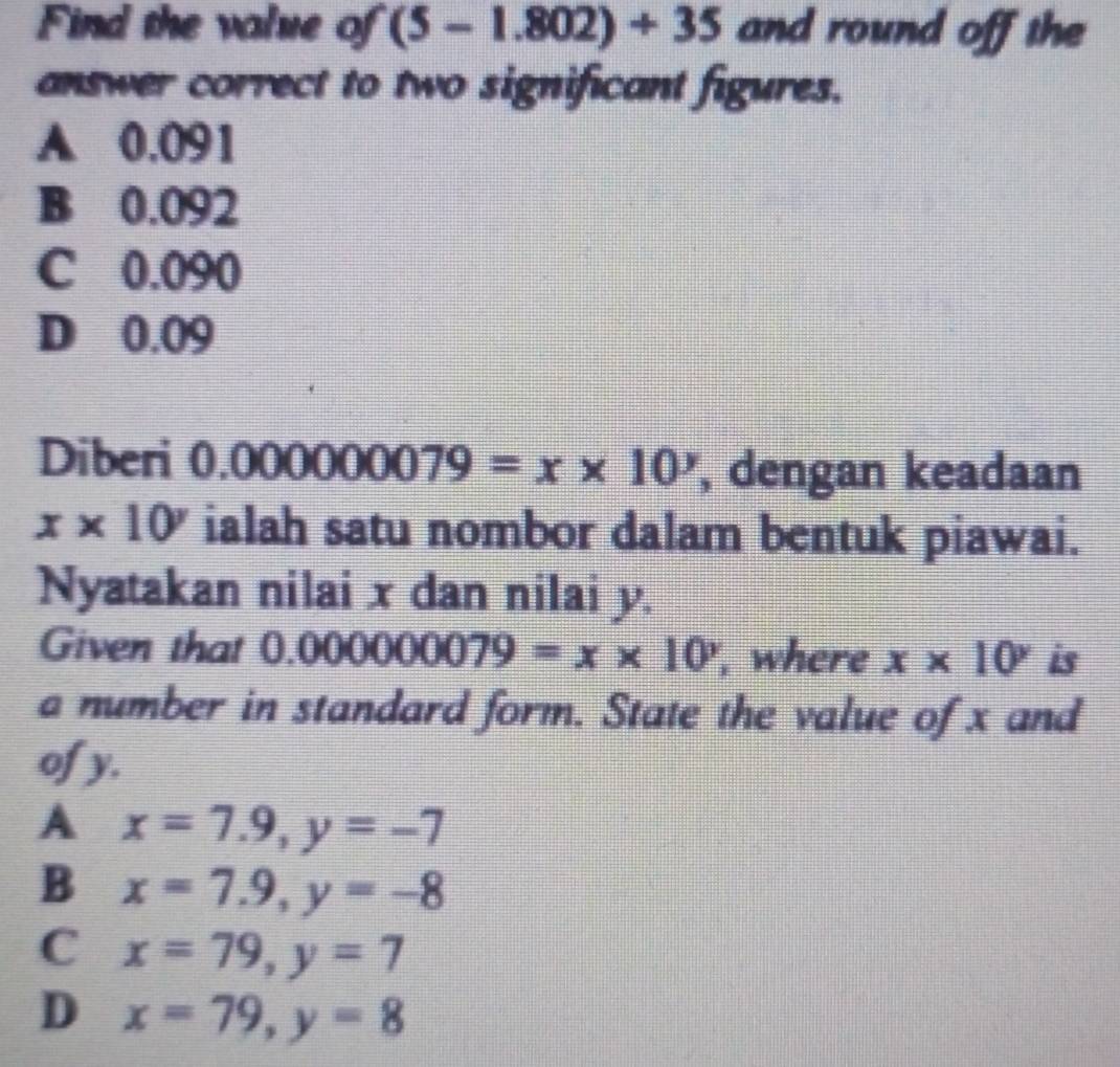 Find the value of (5-1.802)+35 and round off the
answer correct to two significant figures.
A 0.091
B 0.092
C 0.090
D 0.09
Diberi 0.000000079=x* 10^y , dengan keadaan
x* 10^y ialah satu nombor dalam bentuk piawai.
Nyatakan nilai x dan nilai y.
Given that ( 000000079=x* 10 , where x* 10^y is
a number in standard form. State the value of x and
of y.
A x=7.9, y=-7
B x=7.9, y=-8
C x=79, y=7
D x=79, y=8