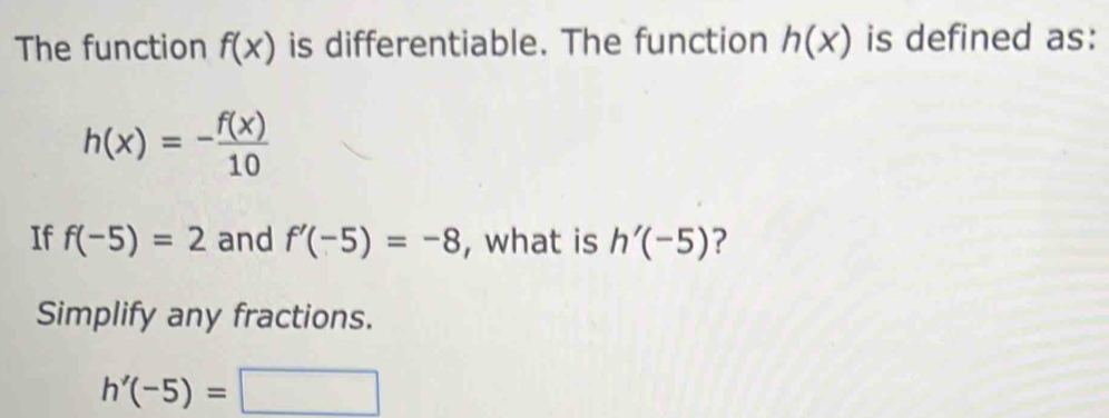 The function f(x) is differentiable. The function h(x) is defined as:
h(x)=- f(x)/10 
If f(-5)=2 and f'(-5)=-8 , what is h'(-5) ? 
Simplify any fractions.
h'(-5)=□