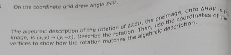 On the coordinate grid draw angle DCV.
△ HBV
hen, use the coordinates of the 
The algebraic description of the rotation of △ KZD the preimage, onto is th 
image, is (x,y)to (y,-x)
vertices to show how the rotation matches the algebraic description. . Describe the rotati