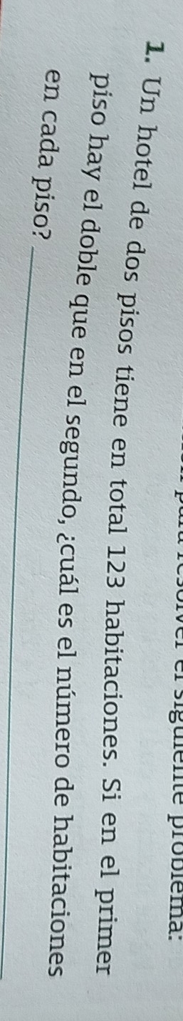 el siguiente probiéma: 
1. Un hotel de dos pisos tiene en total 123 habitaciones. Si en el primer 
piso hay el doble que en el segundo, ¿cuál es el número de habitaciones 
_ 
en cada piso?