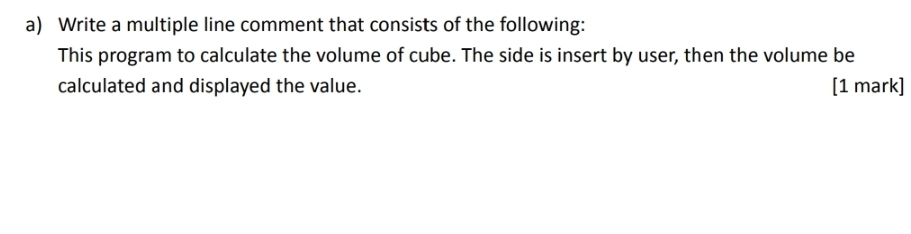 Write a multiple line comment that consists of the following: 
This program to calculate the volume of cube. The side is insert by user, then the volume be 
calculated and displayed the value. [1 mark]