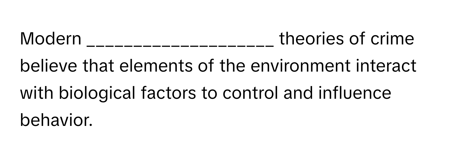 Modern ____________________ theories of crime believe that elements of the environment interact with biological factors to control and influence behavior.