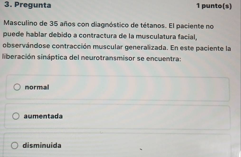 Pregunta 1 punto(s)
Masculino de 35 años con diagnóstico de tétanos. El paciente no
puede hablar debido a contractura de la musculatura facial,
observándose contracción muscular generalizada. En este paciente la
liberación sináptica del neurotransmisor se encuentra:
normal
aumentada
disminuida