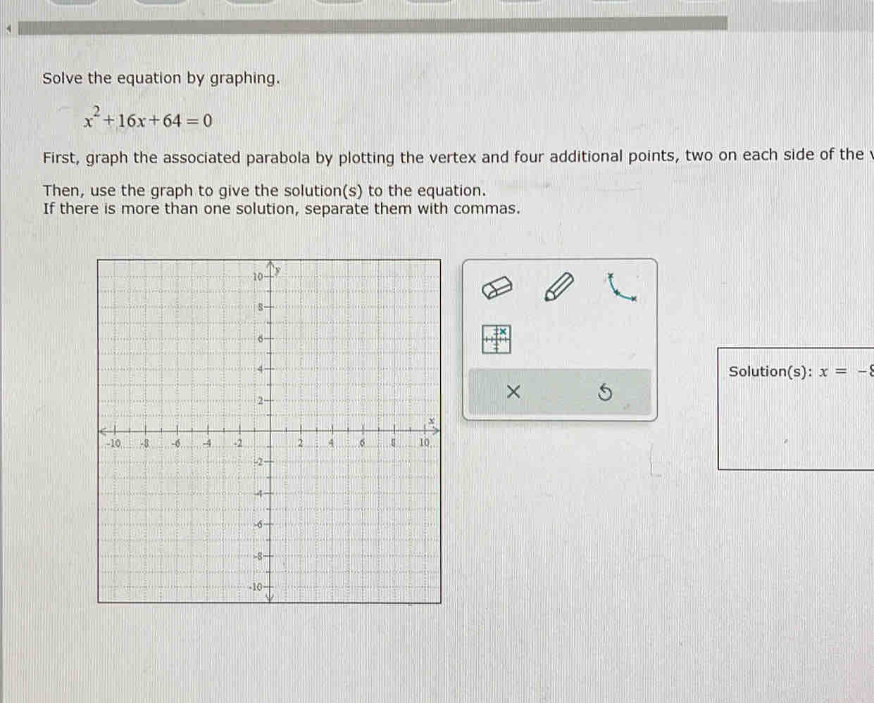 Solve the equation by graphing.
x^2+16x+64=0
First, graph the associated parabola by plotting the vertex and four additional points, two on each side of the 
Then, use the graph to give the solution(s) to the equation. 
If there is more than one solution, separate them with commas. 
Solution(s): x=-8
×