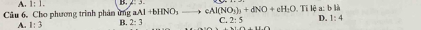 A. 1:1. 
B. 2:3. 
Câu 6. Cho phương trình phản ứng aAl+bHNO_3to cAl(NO_3)_3+dNO+eH_2O. Ti lệ a: bli|
A. 1:3
B. 2:3
C. 2:5 D. 1:4
(11