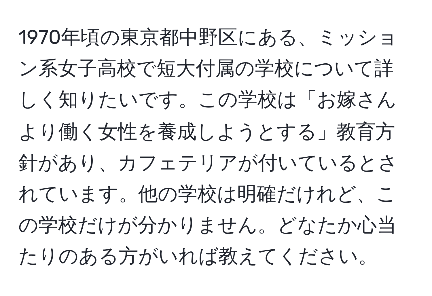 1970年頃の東京都中野区にある、ミッション系女子高校で短大付属の学校について詳しく知りたいです。この学校は「お嫁さんより働く女性を養成しようとする」教育方針があり、カフェテリアが付いているとされています。他の学校は明確だけれど、この学校だけが分かりません。どなたか心当たりのある方がいれば教えてください。