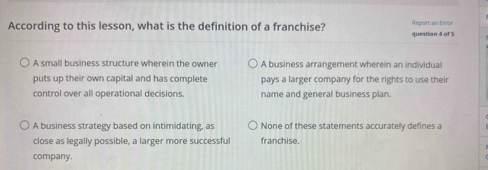 According to this lesson, what is the definition of a franchise?
Report an Error
question 4 of 5
A small business structure wherein the owner A business arrangement wherein an individual
puts up their own capital and has complete pays a larger company for the rights to use their
control over all operational decisions. name and general business plan.
A business strategy based on intimidating, as None of these statements accurately defines a
close as legally possible, a larger more successful franchise.
company.