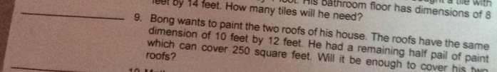 His Bathroom floor has dimensions of 8 gh t a te with . 
_luut by 14 feet. How many tiles will he need? 
9. Bong wants to paint the two roofs of his house. The roofs have the same 
dimension of 10 feet by 12 feet. He had a remaining half pail of paint 
roofs? which can cover 250 square feet. Will it be enough to cover his h