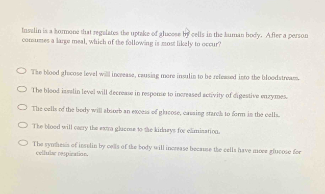 Insulin is a hormone that regulates the uptake of glucose by cells in the human body. After a person
consumes a large meal, which of the following is most likely to occur?
The blood glucose level will increase, causing more insulin to be released into the bloodstream.
The blood insulin level will decrease in response to increased activity of digestive enzymes.
The cells of the body will absorb an excess of glucose, causing starch to form in the cells.
The blood will carry the extra glucose to the kidneys for elimination.
The synthesis of insulin by cells of the body will increase because the cells have more glucose for
cellular respiration.