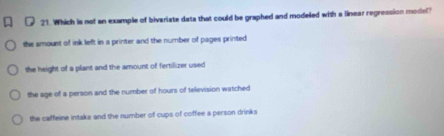 Which is not an example of bivariate data that could be graphed and modeled with a linear regression model?
the amount of ink left in a printer and the number of pages printed
the height of a plant and the amount of fertilizer used
the age of a person and the number of hours of television watched
the caffeine intake and the number of cups of coffee a person drinks