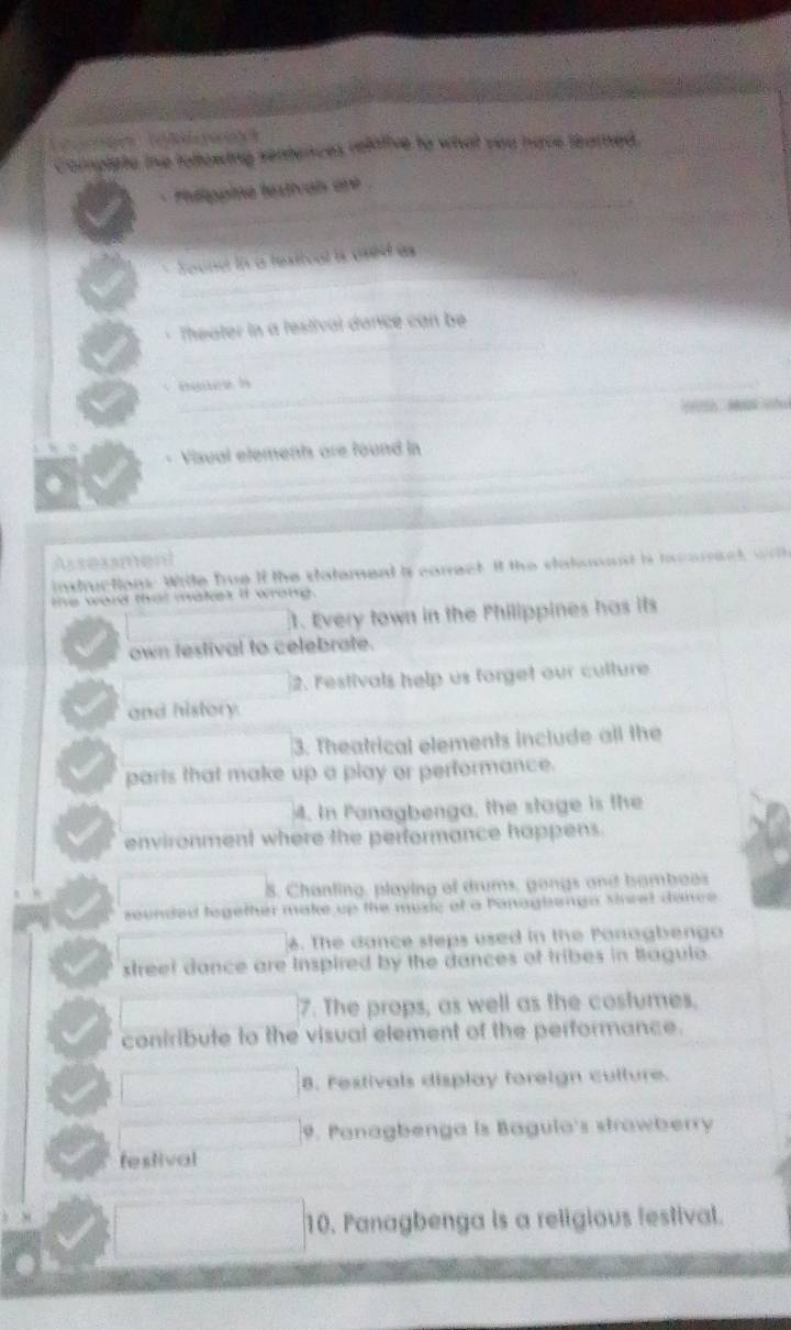 Complete tne tollowing sentences refative to what yeu have teamed. 
* Pelippine textivan are 
_` 
_ 
Jound in a fextical is ased às 
_ 
* Theater in a festival dance can be 
_ 
ot + Visual elements are found in 
_ 
Assexsment 
intructions Witle frue if the statement is conect It the statsoast i tcomect wih 
te ward that mates if wrong. 
1. Every town in the Philippines has its 
own festival to celebrate. 
2. Festivals help us forget our culture 
and history. 
3. Theatrical elements include all the 
parts that make up a play or performance. 
4. In Panagbenga, the stage is the 
environment where the performance happens. 
8. Chanling, playing of drums, gongs and bomboos 
sounded logether make up the muxic of a Panaginga Mcel dance 
6. The dance steps used in the Panagbengo 
street dance are Inspired by the dances of tribes in Bagulo. 
7. The props, as well as the costumes, 
coniribute to the visual element of the performance. 
8. Festivals display foreign culture. 
9. Panagbenga is Bagulo's strawberry 
festival 
10. Panagbenga is a religious festival.