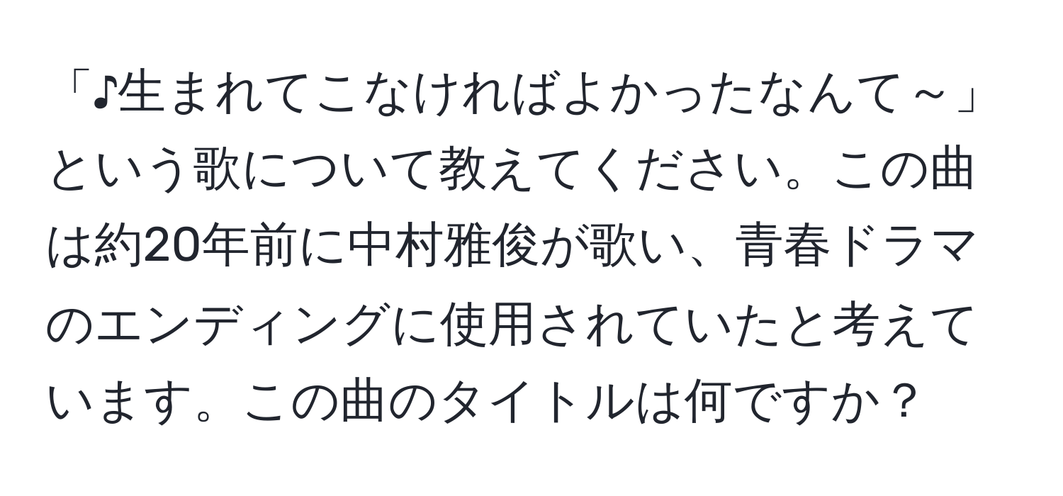 「♪生まれてこなければよかったなんて～」という歌について教えてください。この曲は約20年前に中村雅俊が歌い、青春ドラマのエンディングに使用されていたと考えています。この曲のタイトルは何ですか？