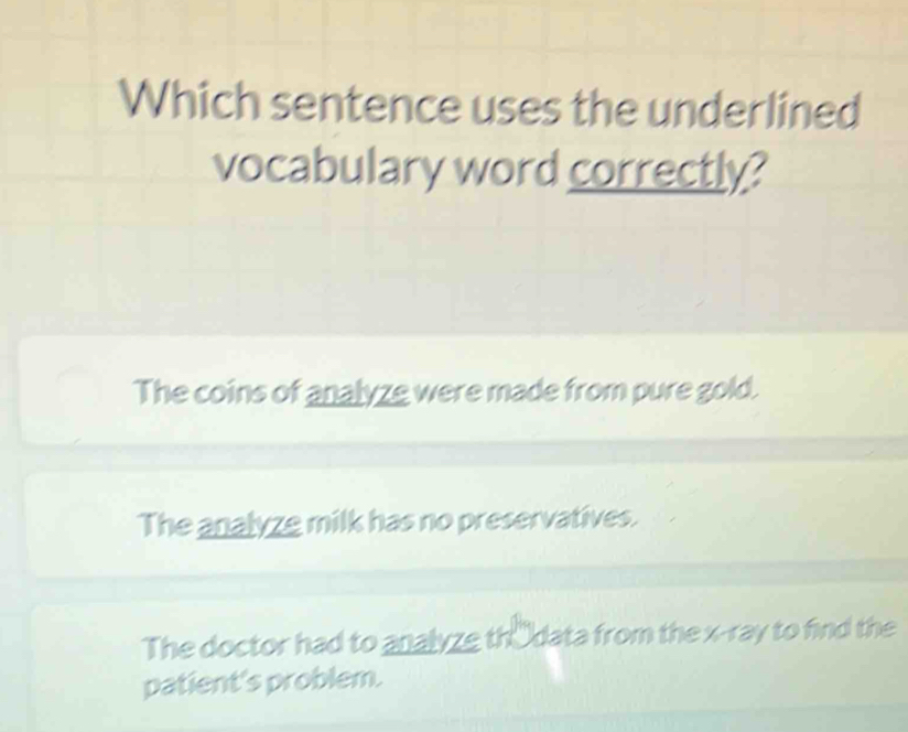 Which sentence uses the underlined
vocabulary word correctly?
The coins of analyze were made from pure gold.
The analyze milk has no preservatives.
The doctor had to analyze thÖdata from the x -ray to find the
patient's problem.