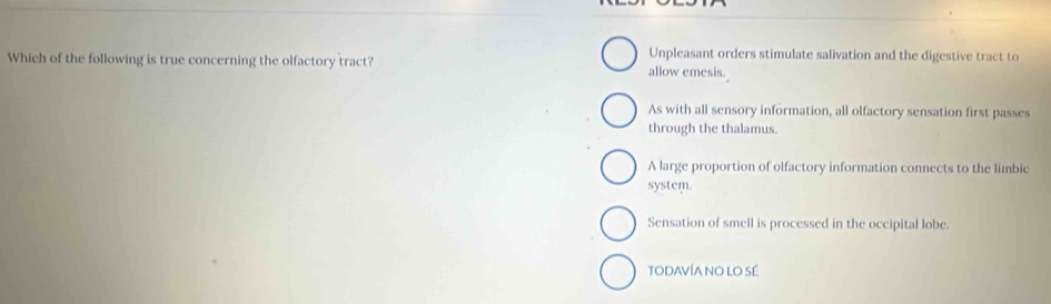 Unpleasant orders stimulate salivation and the digestive tract to
Which of the following is true concerning the olfactory tract? allow emesis.
As with all sensory information, all olfactory sensation first passes
through the thalamus.
A large proportion of olfactory information connects to the limbic
system.
Sensation of smell is processed in the occipital lobe.
TODAVÍA NO LO SÉ