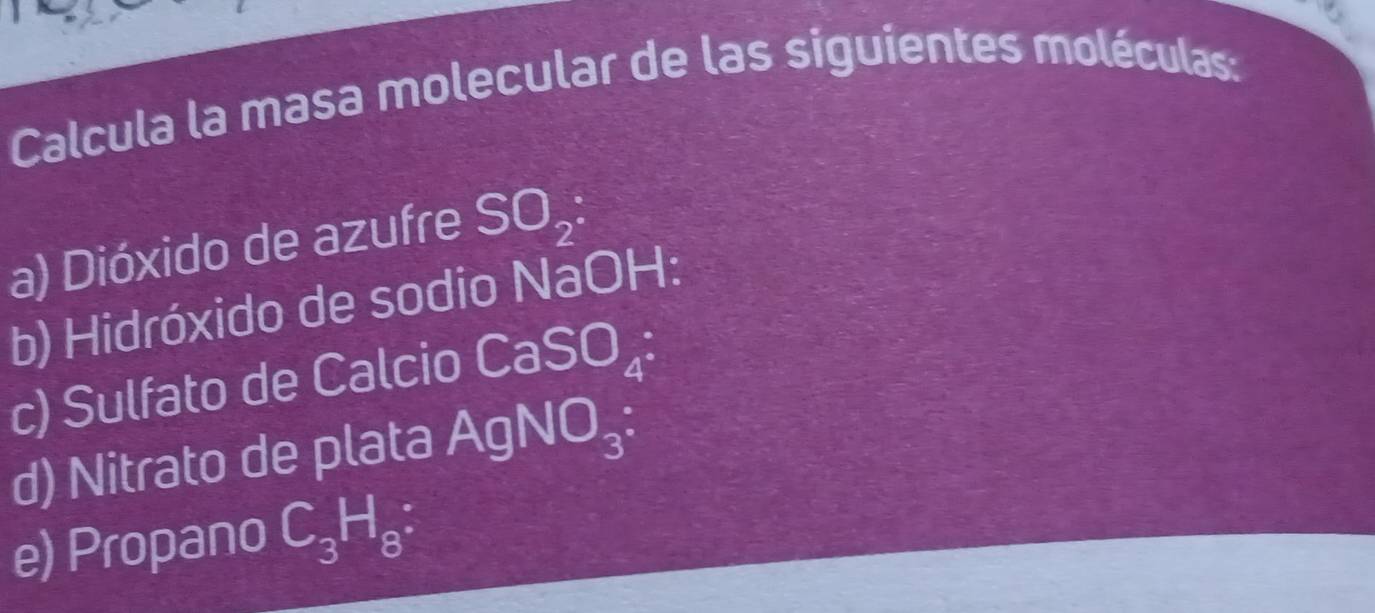 Calcula la masa molecular de las siguientes moléculas: 
a) Dióxido de azufre SO_2 : 
b) Hidróxido de sodio NaOH: 
c) Sulfato de Calcio CaSO_4^((·) 
d) Nitrato de plata AgNO_3) : 
e) Propano C_3H_8 :