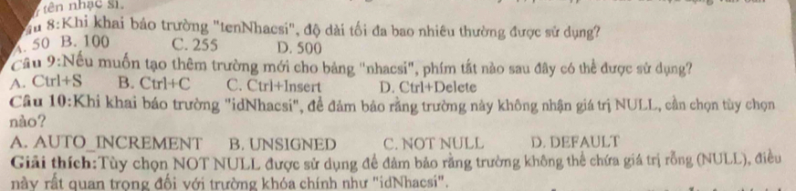 tên nhạc sĩ.
Su 8:Khi khai bảo trường "tenNhacsi", độ dài tối đa bao nhiêu thường được sử dụng?
A. 50 B. 100 C. 255 D. 500
Cầu 9:Nếu muốn tạo thêm trường mới cho bảng "nhacsi", phím tất nào sau đây có thể được sử dụng?
A. Ctrl+S B. Ctrl+C C. Ctrl+Insert D. Ctrl+Delete
Câu 10:Khi khai báo trường "idNhacsi", đề đảm báo rằng trường này không nhận giá trị NULL, cần chọn tùy chọn
nào?
A. AUTO_INCREMENT B. UNSIGNED C. NOT NULL D. DEFAULT
Giải thích:Tùy chọn NOT NULL được sử dụng đề đảm bảo rằng trường không thể chứa giá trị rỗng (NULL), điều
này rất quan trọng đối với trường khóa chính như 'idNhacsi".