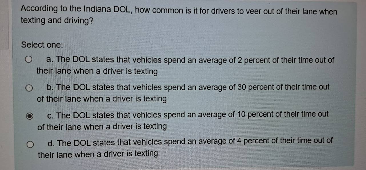 According to the Indiana DOL, how common is it for drivers to veer out of their lane when
texting and driving?
Select one:
a. The DOL states that vehicles spend an average of 2 percent of their time out of
their lane when a driver is texting
b. The DOL states that vehicles spend an average of 30 percent of their time out
of their lane when a driver is texting
c. The DOL states that vehicles spend an average of 10 percent of their time out
of their lane when a driver is texting
d. The DOL states that vehicles spend an average of 4 percent of their time out of
their lane when a driver is texting