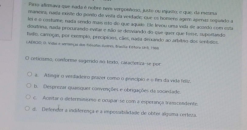 Pirro afirmava que nada énobre nem vergonhoso, justo ou injusto; e que, da mesma
maneira, nada existe do ponto de vista da verdade; que os homens agem apenas segundo a
lei e o costume, nada sendo mais isto do que aquilo. Ele levou uma vida de acordo com esta
doutrina, nada procurando evitar e não se desviando do que quer que fosse, suportando
tudo, carroças, por exemplo, precipícios, cães, nada deixando ao arbítrio dos sentidos.
LAÉRCIO, D. Vidas e sentenças dos filósofos ilustres. Brasília: Editora UnB, 1988.
O ceticismo, conforme sugerido no texto, caracteriza-se por:
a. Atingir o verdadeiro prazer como o princípio e o fim da vida feliz.
b. Desprezar quaisquer convenções e obrigações da sociedade.
c. Aceitar o determinismo e ocupar-se com a esperança transcendente.
d. Defender a indiferença e a impossibilidade de obter alguma certeza.