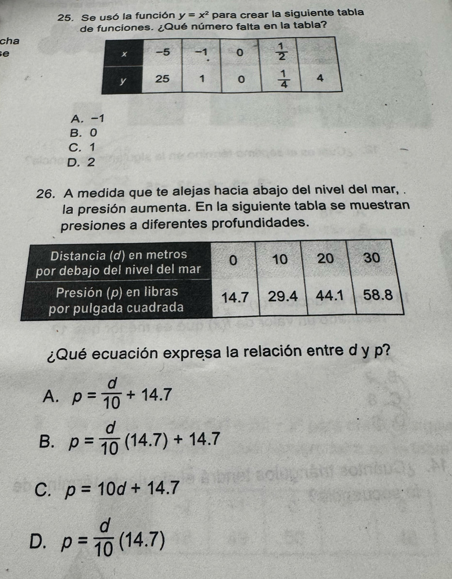 Se usó la función y=x^2 para crear la siguiente tabla
de funciones. ¿Qué número falta en la tabla?
cha
e
A. -1
B. 0
C. 1
D. 2
26. A medida que te alejas hacia abajo del nivel del mar, .
la presión aumenta. En la siguiente tabla se muestran
presiones a diferentes profundidades.
¿Qué ecuación expresa la relación entre d y p?
A. p= d/10 +14.7
B. p= d/10 (14.7)+14.7
C. p=10d+14.7
D. p= d/10 (14.7)