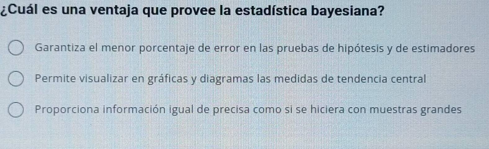 ¿Cuál es una ventaja que provee la estadística bayesiana?
Garantiza el menor porcentaje de error en las pruebas de hipótesis y de estimadores
Permite visualizar en gráficas y diagramas las medidas de tendencia central
Proporciona información igual de precisa como si se hiciera con muestras grandes