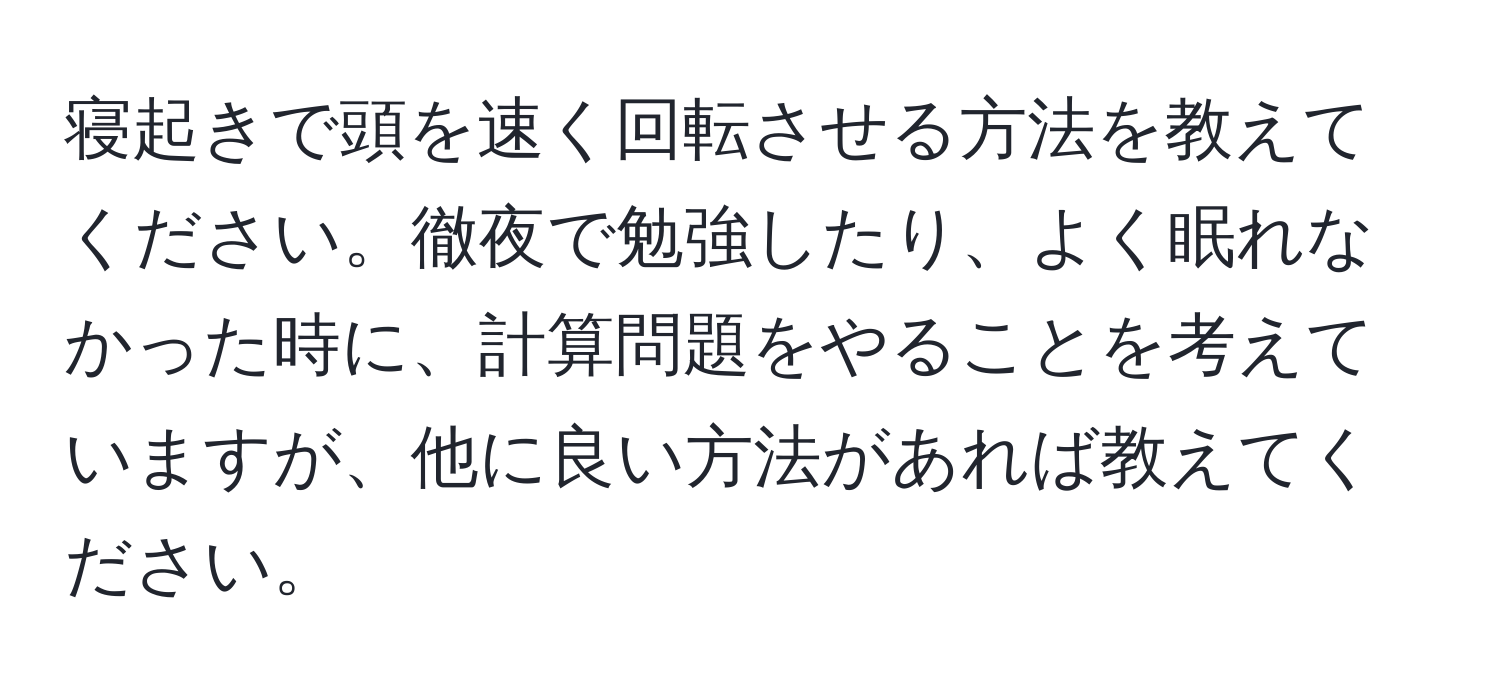 寝起きで頭を速く回転させる方法を教えてください。徹夜で勉強したり、よく眠れなかった時に、計算問題をやることを考えていますが、他に良い方法があれば教えてください。