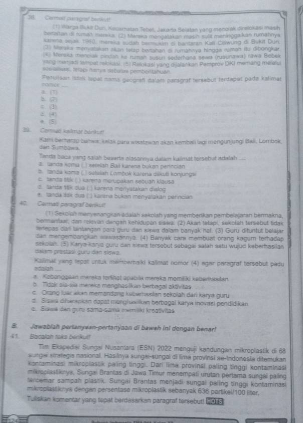 Carmalf pargraf benkut!
(1) Warga Bukit Dun, Kecamatan Tebet, Jakarta Selatan yang menolak direlokasi masih
berraltan fi rumal meraka. (2) Mareka mengatakan masih sulit meninggalkan rumahnya
karena sejak 1960, merska sudab bermukam di bantaran Kali Ciliwung di Bukit Duri
3 Maraka manyatakan allan texup berahan di rumahnya hingga rumah itu dibongkar.
* Mereka menciak cindah ke ruman susun sederhana sewa (rusunawa) rawa Bebek
ying menjadi emoat relokasi. (5) Relokasi yang dijalankan Pemprov DKI memang melalul
sesialisas , teaçi harya secatas pembentahuán
Femulisan Iidak lepat nama geograf dalam paragraf tersebut terdapat pada kalimat
morair_
a: (T)
b. (2)
c. (3)
2. (4)
a. (5)
39. Cermati kailmat benkut!
Kami berarap bahwa: kelak para wisatawan akan kembali lagi mengunjungi Bali, Lombok,
dan Sumbawa.
Tanda baca yang salah beserta alasannya dalam kalimat tersebut adalah ...:
a. Ianda koma ( .) setelan Bail karena bukan perincian
b. tamda koma (.) setelah Lombok karena diikuti konjungsi
c. tanda ttk ( ) karena merupakan sebuah klausa
d. tanda titik dua (; ) karena meriyatakan dialog
e. tanda tittk dua (:) karena bukan menyatakan perincian
40. Carmali paragraf benikut!
(1) Sekziah menyenangkan adaiah sekolah yang memberikan pembelajaran bermakna,
bermamiaal, dan relevan dengan kehidupan siswa. (2) Akan tetapi, sekolah tersebut tidak
terepas dar tantangan para guru dan siswa dalam banyak hal. (3) Guru dituntut belajar
dan mengembangkan wawasannya. (4) Banyak cara membuat orang kagum terhadap
sekolah. (5) Karya-karya guru dan siswa tersebut sebagai salah satu wujud keberhasilan
dalam prestasi guru dan siswe.
Kallimal yang lepat untuk memberbaiki kalimat nomor (4) agar paragraf tersebut padu
aifialian ..
a. Kebanggaan mereka terlinat apabila mereka memiliki keberhasilan
b. Tidak sia-sia mereka menghasilkan berbagai aktivitas
c. Orang luar akan memandang keberhasilan sekolah dari karya guru
d. Siswa diharapkan dapat menghasiikan berbagai karya inovasi pendidikan
e. Siswa dan guru sama-sama memiliki kreatívitas
B. Jawablah pertanyaan-pertanyaan di bawah ini dengan benar!
41. Bacalah taks berrikut!
Tim Ekspedisi Sungai Nusantara (ESN) 2022 menguji kandungan mikroplastik di 68
sungai strategis nasional. Hasilnya sungai-sungal di lima provinsi se-Indonesia ditemukan
kontaminasi mikroplassik paling tinggi. Dari lima provinsi paling tinggi kontaminași
miknsplastiknya, Sungai Brantas di Jawa Timur menempati urutan pertama sungal paling
tercemar sampah plastik. Sungai Brantas menjadi sungai paling tinggi kontaminasi
mikroplastiknya dengan persentase mikroplastik sebanyak 636 partikel/100 liter,
Tuiliskan komentair yang tepat berdasarkan paragraf tersebut! HOTS