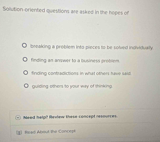 Solution-oriented questions are asked in the hopes of 
breaking a problem into pieces to be solved individually. 
finding an answer to a business problem. 
finding contradictions in what others have said. 
guiding others to your way of thinking. 
Need help? Revlew these concept resources. 
Read About the Concept