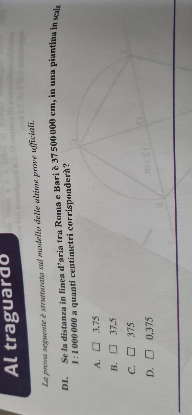 Al traguardo
La prova seguente è strutturata sul modello delle ultime prove ufficiali.
D1. Se la distanza in linea d’aria tra Roma e Bari è 37 500 000 cm, in una piantina in scala
1 : 1 000 000 a quanti centimetri corrisponderà?
A. 3,75
B. 37,5
C. 375
D. 0,375
