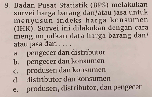 Badan Pusat Statistik (BPS) melakukan
survei harga barang dan/atau jasa untuk
menyusun indeks harga konsumen 
(IHK). Survei ini dilakukan dengan cara
mengumpulkan data harga barang dan/
atau jasa dari . . . .
a. pengecer dan distributor
b. pengecer dan konsumen
c. produsen dan konsumen
d. distributor dan konsumen
e. produsen, distributor, dan pengecer