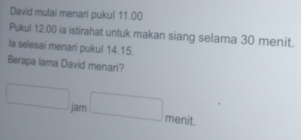 David mulai menari pukul 11.00
Pukul 12.00 ia istirahat untuk makan siang selama 30 menit. 
la selesai menari pukul 14.15. 
Berapa lama David menari?
□ jam □ menit.