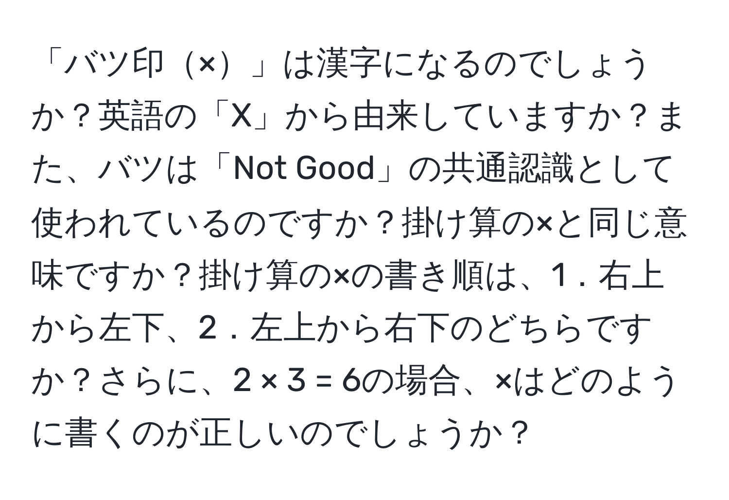 「バツ印×」は漢字になるのでしょうか？英語の「X」から由来していますか？また、バツは「Not Good」の共通認識として使われているのですか？掛け算の×と同じ意味ですか？掛け算の×の書き順は、1．右上から左下、2．左上から右下のどちらですか？さらに、2 × 3 = 6の場合、×はどのように書くのが正しいのでしょうか？