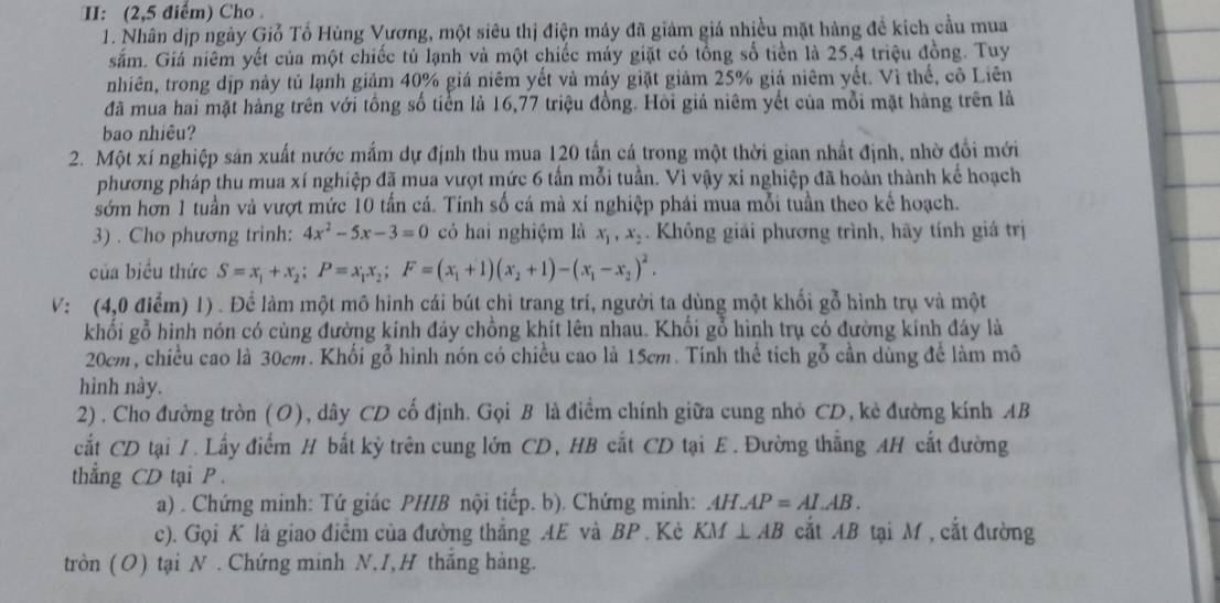 I: (2,5 điểm) Cho 
1. Nhân dịp ngày Giỗ Tổ Hùng Vương, một siêu thị điện máy đã giảm giá nhiều mặt hàng để kích cầu mua
sắm. Giá niêm yết của một chiếc tú lạnh và một chiếc máy giặt có tổng số tiền là 25,4 triệu đồng. Tuy
nhiên, trong địp này tủ lạnh giảm 40% giá niêm yết và máy giặt giảm 25% giả niêm yết. Vì thể, cô Liên
đã mua hai mặt hàng trên với tổng số tiển là 16,77 triệu đồng. Hồi giả niêm yết của mỗi mặt hàng trên là
bao nhiêu?
2. Một xí nghiệp sản xuất nước mắm dự định thu mua 120 tấn cá trong một thời gian nhất định, nhờ đổi mới
phương pháp thu mua xí nghiệp đã mua vượt mức 6 tần mỗi tuần. Vì vậy xi nghiệp đã hoàn thành kể hoạch
sớm hơn 1 tuần và vượt mức 10 tần cá. Tinh số cá mà xí nghiệp phái mua mỗi tuần theo kể hoạch.
3) . Cho phương trinh: 4x^2-5x-3=0 có hai nghiệm là x_1,x_2. Không giải phương trình, hãy tính giá trị
của biểu thức S=x_1+x_2;P=x_1x_2;F=(x_1+1)(x_2+1)-(x_1-x_2)^2.
V: (4,0 điểm) 1) . Để làm một mô hình cái bút chỉ trang trí, người ta dùng một khối gỗ hình trụ và một
khối gỗ hình nón có cùng đường kính đảy chồng khít lên nhau. Khối gỗ hình trụ có đường kính đáy là
20cm, chiều cao là 30cm. Khối gỗ hình nón có chiều cao là 15cm. Tính thể tích gỗ cần dùng để làm mô
hình này.
2). Cho đường tròn (O), dây CD cố định. Gọi B là điểm chính giữa cung nhỏ CD, kẻ đường kính AB
cất CD tại 1. Lấy điểm H bất kỷ trên cung lớn CD, HB cắt CD tại E . Đường thẳng AH cắt đường
thẳng CD tại P .
a) . Chứng minh: Tứ giác PHIB nội tiếp. b). Chứng minh: AH.AP=AI.AB.
c). Gọi K là giao điễm của đường thắng AE và BP . Kè KM⊥ AB cắt AB tại M , cắt đường
tròn (O) tại N . Chứng minh N,I, H thắng hàng.