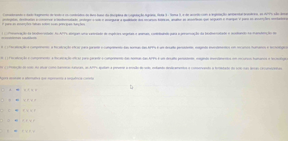 Considerando o dado fragmento de texto e os conteúdos do livro-base da discíptina de Legislação Agrária, Rota 3 - Tema 3, e de acerdo com a legislação ambiental brasileira, as APPs são áreas
prolegidas, destinadas a conservar a biodiversidade, proteger o solo e assegurar a qualidade dos recursos hídricos, analise as assertivas que seguem e marque V para as asserções verdadeira
F para as asserções falsas sobre suas principais funções
I. ( ) Preservação da biodiversidade. As APPs abrigam uma variedade de espécies vegetais e animais, contribuindo para a preservação da biodiversidade e auxitiando na manutenção de
ecossistemas saudáveis
III. ( ) Fiscalização e cumprimento. a fiscalização eficaz para garantir o cumprimento das normas das APPs é um desafio persistente, exigindo investimentos em recursos humanos e tecnológico
II. ( ) Fiscalização e cumprimento: a fiscalização eficaz para garantir o cumprimento das normas das APPs é um desafo persistente, exigindo investimentos em recursos humanos e tecnológica
V ( ) Proteção do solo: Ao atuar como bareiras naturais, as APPs ajudam a prevenir a erosão do solo, evitando deslizamentos e conservando a fertilidade do solo nas áreas circunvizinhas
Agora assinale a allemaliva que representa a sequência coneta
A ⑩ V F, V, V
B 4 V r, Vr
C E, V, V, F
D F F V F
E F V F, V