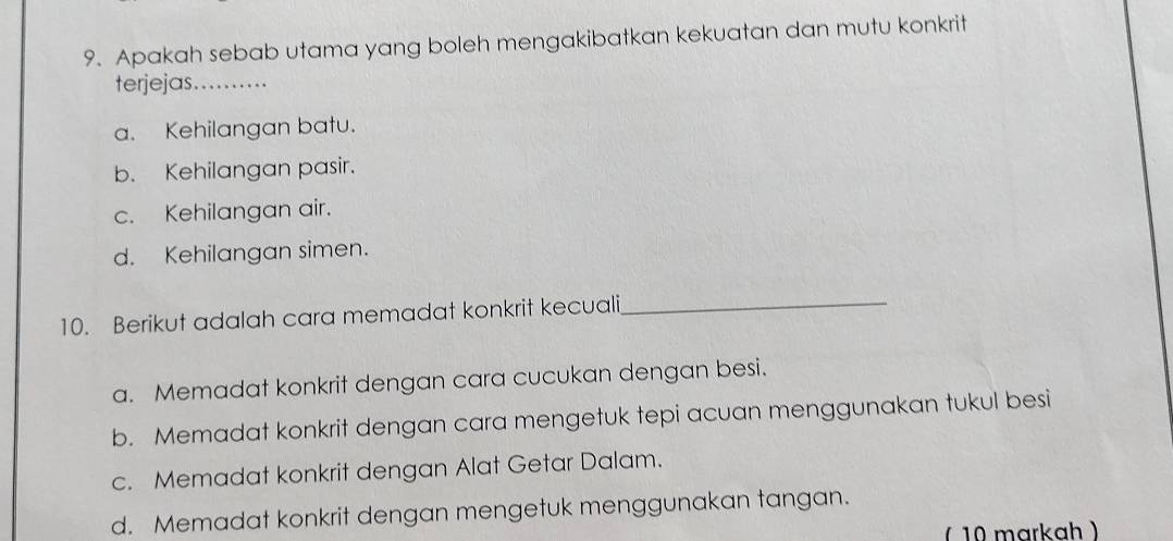 Apakah sebab utama yang boleh mengakibatkan kekuatan dan mutu konkrit
terjejas._
a. Kehilangan batu.
b. Kehilangan pasir.
c. Kehilangan air.
d. Kehilangan simen.
10. Berikut adalah cara memadat konkrit kecuali_
a. Memadat konkrit dengan cara cucukan dengan besi.
b. Memadat konkrit dengan cara mengetuk tepi acuan menggunakan tukul besi
c. Memadat konkrit dengan Alat Getar Dalam.
d. Memadat konkrit dengan mengetuk menggunakan tangan.
(10 markah )