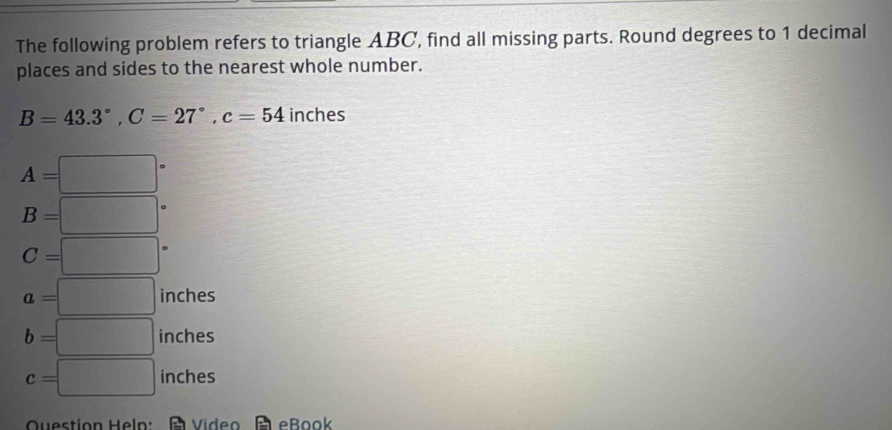 The following problem refers to triangle ABC, find all missing parts. Round degrees to 1 decimal
places and sides to the nearest whole number.
B=43.3°, C=27°, c=54 inches
A=□°
B=□°
C=□°
a=□ inches
b=□ inches
c=□ inches
Question Hel: Video eBook