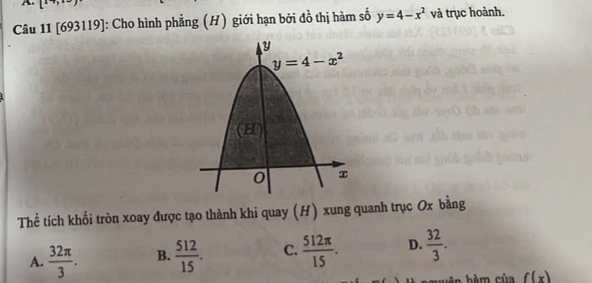 L'
Câu 11 [693119]: Cho hình phẳng (H) giới hạn bởi đồ thị hàm số y=4-x^2 và trục hoành.
Thể tích khối tròn xoay được tạo thành khi quay (H) xung quanh trục Ox bằng
C.
A.  32π /3 .  512/15 .  512π /15 . D.  32/3 .
B.
f(x)