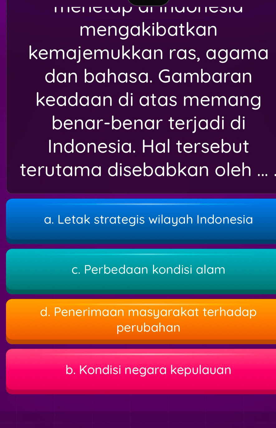 itlupy
mengakibatkan
kemajemukkan ras, agama
dan bahasa. Gambaran
keadaan di atas memang
benar-benar terjadi di
Indonesia. Hal tersebut
terutama disebabkan oleh ... .
a. Letak strategis wilayah Indonesia
c. Perbedaan kondisi alam
d. Penerimaan masyarakat terhadap
perubahan
b. Kondisi negara kepulauan